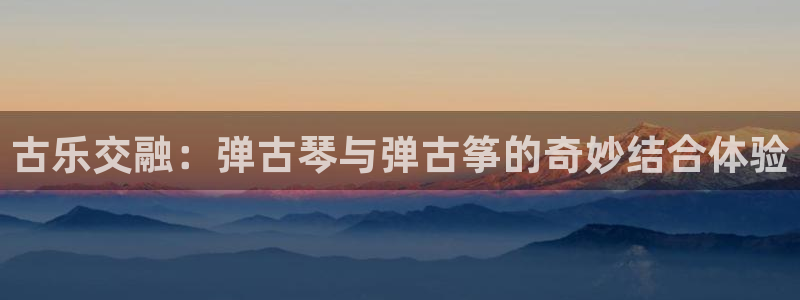 凯发a600丶cc官网首页：古乐交融：弹古琴与弹古筝的奇妙结
