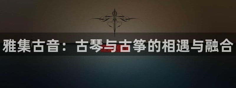 凯发k8手机是正品吗多少钱：雅集古音：古琴与古筝的相遇与融合