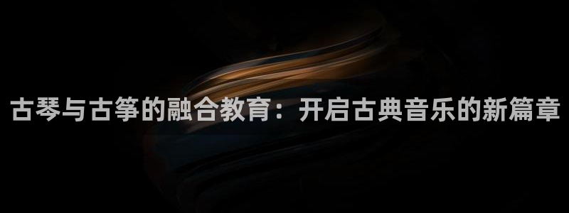 凯发最新官方app下载：古琴与古筝的融合教育：开启古典音乐的