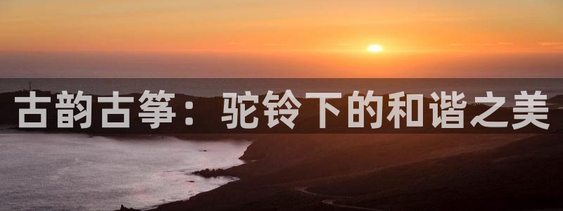 凯发k8555|手机版：古韵古筝：驼铃下的和谐之美